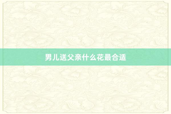 男儿送父亲什么花最合适