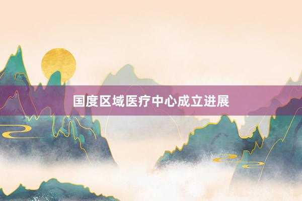 国度区域医疗中心成立进展